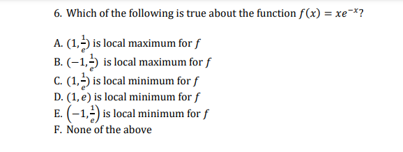 6. Which of the following is true about the function f(x) = xe¬*?
A. (1,-) is local maximum for f
B. (–1,5) is local maximum for f
C. (1,-) is local minimum for f
D. (1, e) is local minimum for f
E. (-1,-) is local minimum for f
F. None of the above
