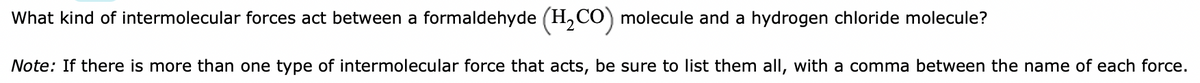 What kind of intermolecular forces act between a formaldehyde (H,CO) molecule and a hydrogen chloride molecule?
Note: If there is more than one type of intermolecular force that acts, be sure to list them all, with a comma between the name of each force.
