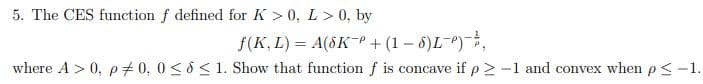 5. The CES function f defined for K > 0, L > 0, by
f(K, L) = A(SKP + (1-6)L-P),
where A > 0, p = 0, 0≤ ≤ 1. Show that function f is concave if p > -1 and convex when p ≤ -1.