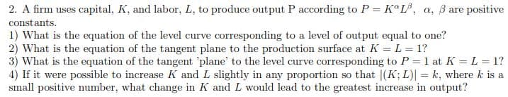 2. A firm uses capital, K, and labor, L, to produce output P according to P = KaL³, a, 3 are positive
constants.
1) What is the equation of the level curve corresponding to a level of output equal to one?
2) What is the equation of the tangent plane to the production surface at K = L = 1?
3) What is the equation of the tangent 'plane' to the level curve corresponding to P = 1 at K = L = 1?
4) If it were possible to increase K and L slightly in any proportion so that |(K; L)| = k, where k is a
small positive number, what change in K and I would lead to the greatest increase in output?