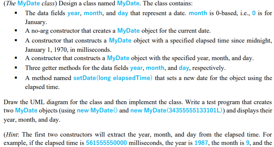 (The MyDate class) Design a class named MyDate. The class contains:
The data fields year, month, and day that represent a date. month is 0-based, i.e., 0 is for
January.
A no-arg constructor that creates a MyDate object for the current date.
A constructor that constructs a MyDate object with a specified elapsed time since midnight,
January 1, 1970, in milliseconds.
A constructor that constructs a MyDate object with the specified year, month, and day.
Three getter methods for the data fields year, month, and day, respectively.
A method named setDate(long elapsedTime) that sets a new date for the object using the
elapsed time.
Draw the UML diagram for the class and then implement the class. Write a test program that creates
two MyDate objects (using new MyDate() and new MyDate(34355555133101L)) and displays their
year, month, and day.
(Hint: The first two constructors will extract the year, month, and day from the elapsed time. For
example, if the elapsed time is 561555550000 milliseconds, the year is 1987, the month is 9, and the
