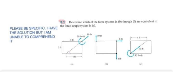 3.1 Determine which of the force systems in (b) through (f) are equivalent to
the force-couple system in (a).
PLEASE BE SPECIFIC. I HAVE
THE SOLUTION BUT I AM
UNABLE TO COMPREHEND
IT
10h
50 h-
t0
10 lb
14 tb
(a)
(b)
(e)
