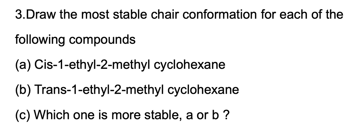 3.Draw the most stable chair conformation for each of the
following compounds
(a) Cis-1-ethyl-2-methyl cyclohexane
(b) Trans-1-ethyl-2-methyl cyclohexane
(c) Which one is more stable, a or b ?
