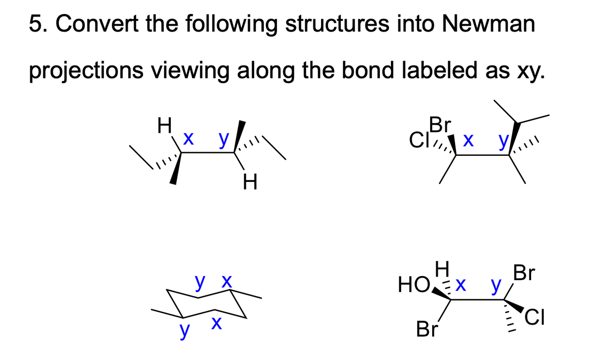 5. Convert the following structures into Newman
projections viewing along the bond labeled as xy.
Br
CI7, X
H
HOEX y
Br
y X
CI
X
y
Br

