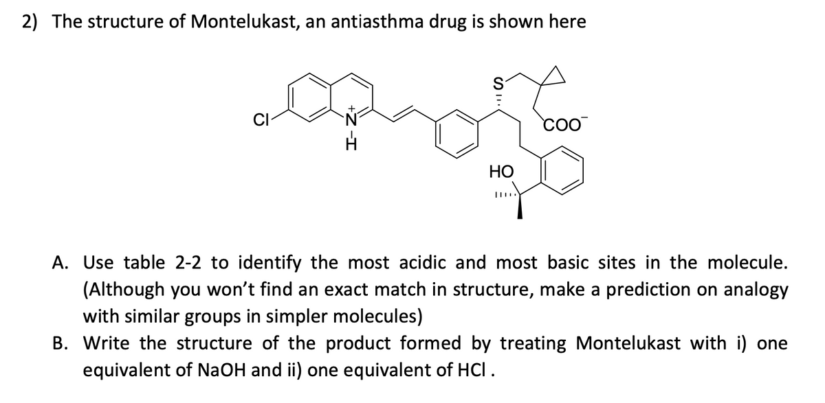 2) The structure of Montelukast, an antiasthma drug is shown here
coO
НО
A. Use table 2-2 to identify the most acidic and most basic sites in the molecule.
(Although you won't find an exact match in structure, make a prediction on analogy
with similar groups in simpler molecules)
B. Write the structure of the product formed by treating Montelukast with i) one
equivalent of NaOH and ii) one equivalent of HCI.
