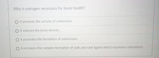 Why is estrogen necessary for bone health?
O It prevents the activity of osteoclasts
O It reduces the bone density.
It promotes the formation of osteoclasts.
It increases the complex formation of rank and rank ligand which nourishes osteoblasts
