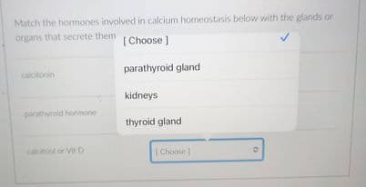 Match the hormones involved in calcium homeostasis below with the glands or
organs that secrete them
[Choose ]
parathyroid gland
calcitonin
kidneys
parathyroid hormone
thyroid gland
calcitriol or Vit D
|Choose
