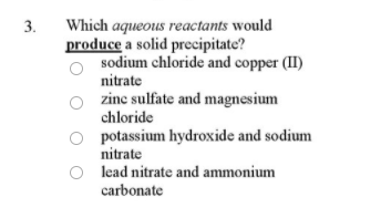 Which aqueous reactants would
produce a solid precipitate?
sodium chloride and copper (II)
3.
nitrate
zine sulfate and magnesium
chloride
potassium hydroxide and sodium
nitrate
lead nitrate and ammonium
carbonate
