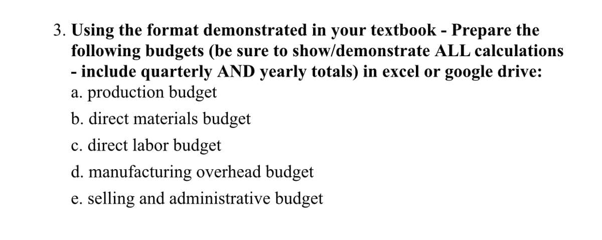 3. Using the format demonstrated in your textbook - Prepare the
following budgets (be sure to show/demonstrate ALL calculations
- include quarterly AND yearly totals) in excel or google drive:
a. production budget
b. direct materials budget
c. direct labor budget
d. manufacturing overhead budget
e. selling and administrative budget
