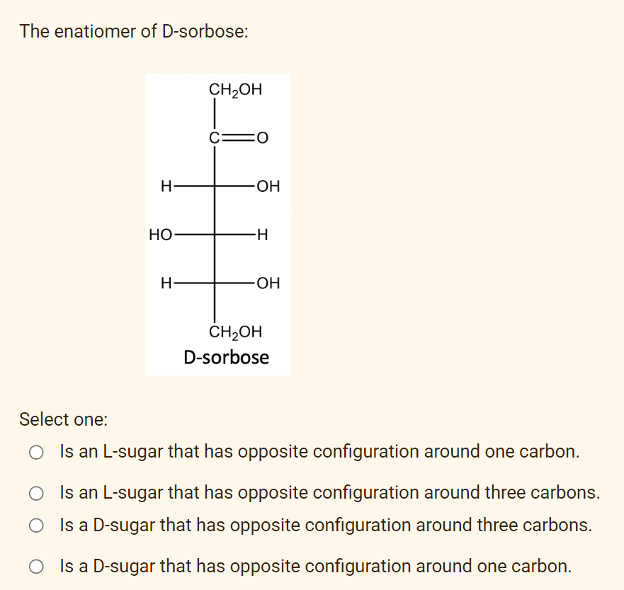 The enatiomer of D-sorbose:
CH₂OH
C: =0
H
HO-
H
OH
-H
-OH
CH₂OH
D-sorbose
Select one:
Is an L-sugar that has opposite configuration around one carbon.
Is an L-sugar that has opposite configuration around three carbons.
Is a D-sugar that has opposite configuration around three carbons.
Is a D-sugar that has opposite configuration around one carbon.