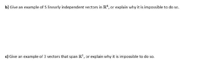 b) Give an example of 5 linearly independent vectors in R, or explain why it is impossible to do so.
c) Give an example of 3 vectors that span R, or explain why it is impossible to do so.
