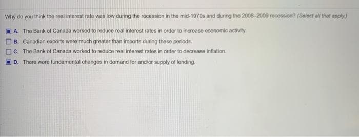 Why do you think the real interest rate was low during the recession in the mid-1970s and during the 2008 2009 recession? (Select all that apply)
A. The Bank of Canada worked to reduce real interest rates in order to increase econiomic activity.
B. Canadian exports were much greater than imports during these periods.
C. The Bank of Canada worked to reduce real interest rates in order to decrease inflation.
D. There were fundamental changes in demand for and/or supply of lending.
