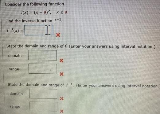 Consider the following function.
f(x) = (x- 9)2, x29
Find the inverse function f-1
State the domain and range of f. (Enter your answers using interval notation.)
domain
range
State the domain and range of f. (Enter your answers using interval notation.
domain
range
