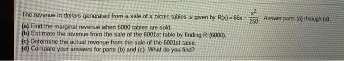 The revenue in dollars generated from a sale of x picnic tables is given by R(x) = 66x
250
Answer parts (a) through (d).
(a) Find the marginal revenue when 6000 tables are sold.
(b) Estimate the revenue from the sale of the 6001st table by finding R'(6000).
(c) Determine the actual revenue from the sale of the 6001st table.
(d) Compare your answers for parts (b) and (c) What do you find?
