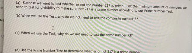 (a) Suppose we want to test whether or not the number 217 is prime. List the minimum amount of numbers we
need to test for divisibility to make sure that 217 is a prime number according to our Prime Number Test.
(b) When we use the Test, why do we not need to test the composite number 6?
tra
(c) When we use the Test, why do we not need to test the prime number 73?
(d) Use the Prime Number Test to determine whether or not 217 is a prime numher
