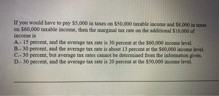 If you would have to pay $5,000 in taxes on $50,000 taxable income and $8,000 in taxes
on $60,000 taxable income, then the marginal tax rate on the additional $10,000 of
income is
A.- 15 percent, and the average tax rate is 30 percent at the $60,000 income level.
B.- 30 percent, and the average tax rate is about 13 percent at the $60,000 income level.
C.- 30 percent, but average tax rates cannot be determined from the information given.
D.- 30 percent, and the average tax rate is 20 percent at the $50,000 income level.
