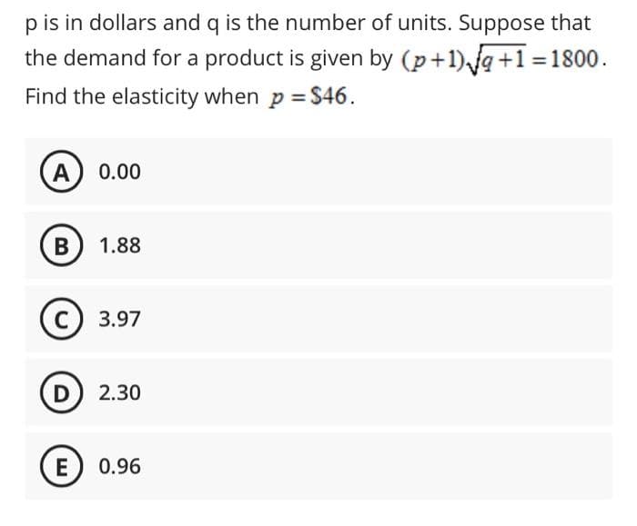 p is in dollars and q is the number of units. Suppose that
the demand for a product is given by (p+1)g+1 =1800.
Find the elasticity when p = $46.
A) 0.00
1.88
с) 3.97
D 2.30
E) 0.96
