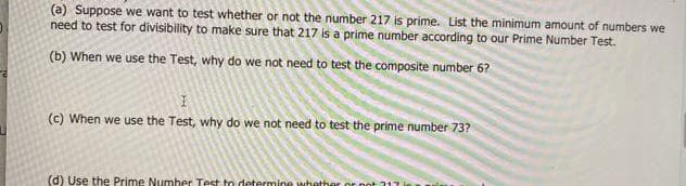 (a) Suppose we want to test whether or not the number 217 is prime. List the minimum amount of numbers we
need to test for divisibility to make sure that 217 is a prime number according to our Prime Number Test.
(b) When we use the Test, why do we not need to test the composite number 6?
(c) When we use the Test, why do we not need to test the prime number 73?
(d) Use the Prime Numher Test to determine whether or not317
