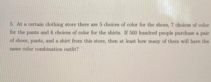 5. At a certain clothing store there are 5 choices of color for the shoes, 7 choices of color
for the pants and 6 choices of color for the shirts. If 500 hundred people purchase a pair
of shoes, pants, and a shirt from this store, then at least how many of them will have the
same color combination outfit?

