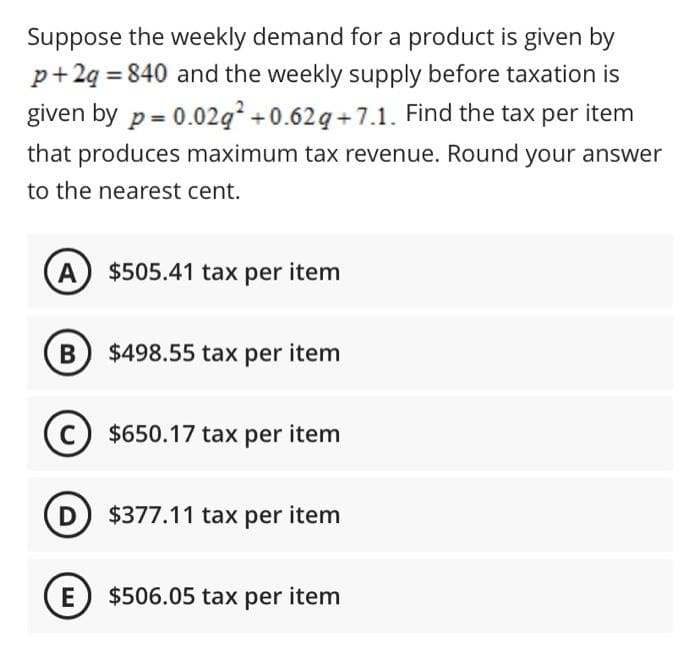 Suppose the weekly demand for a product is given by
p+2q = 840 and the weekly supply before taxation is
given by p = 0.02g +0.62g +7.1. Find the tax per item
that produces maximum tax revenue. Round your answer
to the nearest cent.
A $505.41 tax per item
B $498.55 tax per item
C $650.17 tax per item
D $377.11 tax per item
E) $506.05 tax per item

