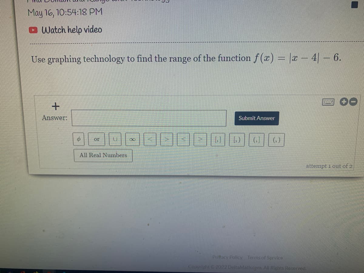 May 16, 10:54:18 PM
O Watch help video
Use graphing technology to find the range of the function f (x) = |x - 4|- 6.
Answer:
Submit Answer
(, )
or
All Real Numbers
attempt 1 out of 2
Privacy Policy Terms of Service
Copyright 2022 DeltaMath.com. All Rights Reserved.
+
