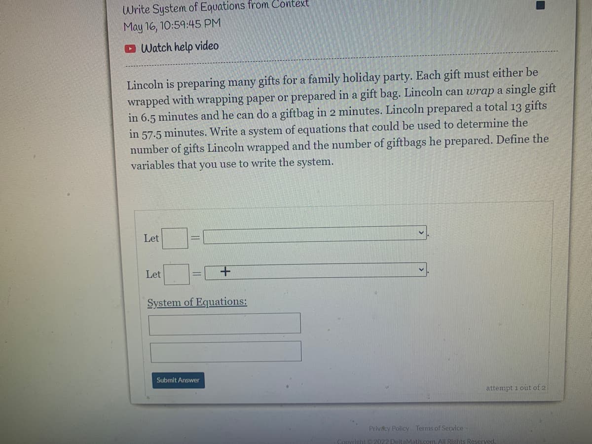 Write System of Equations from Context
May 16, 10:59:45 PM
D Watch help video
Lincoln is preparing many gifts for a family holiday party. Each gift must either be
wrapped with wrapping paper or prepared in a gift bag. Lincoln can wrap a single gift
in 6.5 minutes and he can do a giftbag in 2 minutes. Lincoln prepared a total 13 gifts
in 57.5 minutes. Write a system of equations that could be used to determine the
number of gifts Lincoln wrapped and the number of giftbags he prepared. Define the
variables that you use to write the system.
Let
Let
System of Equations:
Submit Answer
attempt i out of 2
Privácy Policy Terms of Service
Rights Reserved.
