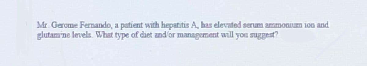 Mr. Gerome Fermando, a patient with hepatitis A, has elevated serum ammonium ion and
glutam ne levels. What type of diet and/or management will you suggest?
