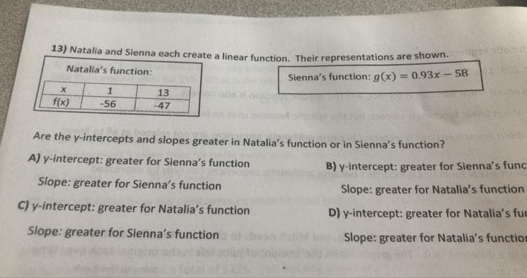 13) Natalia and Sienna each create a linear function. Their representations are shown.
Natalia's function:
Sienna's function: g(x) = 0.93x - 58
X
f(x)
1
-56
13
-47
Are the y-intercepts and slopes greater in Natalia's function or in Sienna's function?
A) y-intercept: greater for Sienna's function
Slope: greater for Sienna's function
C) y-intercept: greater for Natalia's function
Slope: greater for Sienna's function.
tumit
B) y-intercept: greater for Sienna's func
Slope: greater for Natalia's function
D) y-intercept: greater for Natalia's fur
Slope: greater for Natalia's function