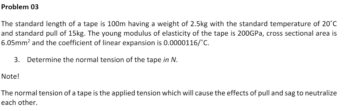 Problem 03
The standard length of a tape is 100m having a weight of 2.5kg with the standard temperature of 20°C
and standard pull of 15kg. The young modulus of elasticity of the tape is 200GPA, cross sectional area is
6.05mm? and the coefficient of linear expansion is 0.0000116/°C.
3. Determine the normal tension of the tape in N.
Note!
The normal tension of a tape is the applied tension which will cause the effects of pull and sag to neutralize
each other.
