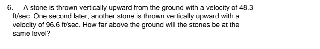 A stone is thrown vertically upward from the ground with a velocity of 48.3
ft/sec. One second later, another stone is thrown vertically upward with a
velocity of 96.6 ft/sec. How far above the ground will the stones be at the
same level?
6.
