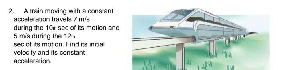 2.
A train moving with a constant
acceleration travels 7 m/s
during the 10th sec of its motion and
5 m/s during the 12th
sec of its motion. Find its initial
velocity and its constant
acceleration.
