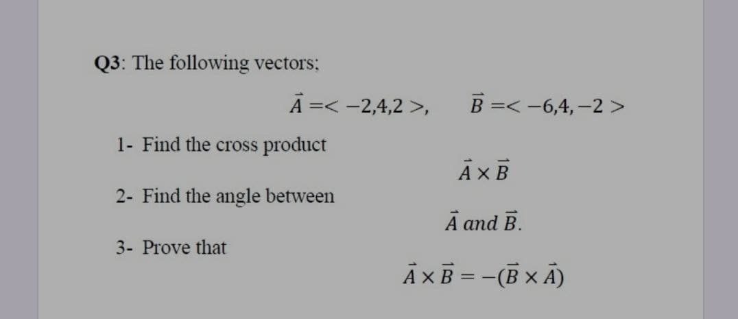 Q3: The following vectors:
A =< -2,4,2 >,
В 3< -6,4, —2>
1- Find the cross product
2- Find the angle between
Ā and B.
3- Prove that
AXB = -(B x A)

