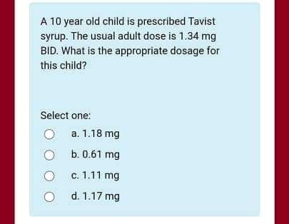 A 10 year old child is prescribed Tavist
syrup. The usual adult dose is 1.34 mg
BID. What is the appropriate dosage for
this child?
Select one:
a. 1.18 mg
b. 0.61 mg
c. 1.11 mg
O d. 1.17 mg
