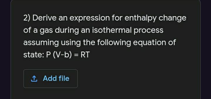 2) Derive an expression for enthalpy change
of a gas during an isothermal process
assuming using the following equation of
state: P (V-b) = RT
1 Add file
