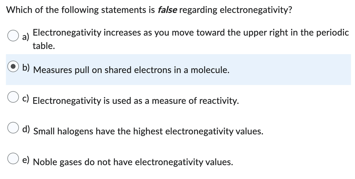 Which of the following statements is false regarding electronegativity?
Electronegativity increases as you move toward the upper right in the periodic
a)
table.
b) Measures pull on shared electrons in a molecule.
c) Electronegativity is used as a measure of reactivity.
d) Small halogens have the highest electronegativity values.
e) Noble gases do not have electronegativity values.