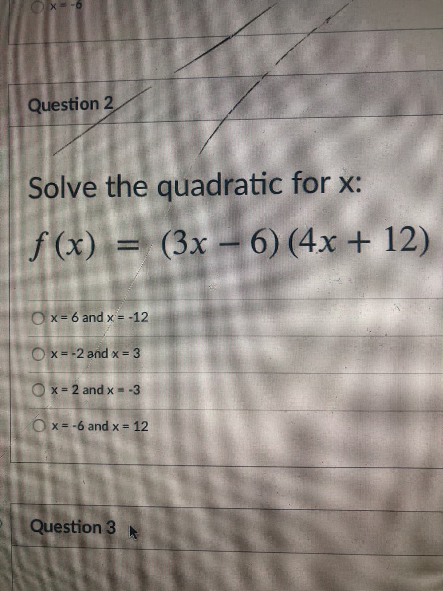 x= -6
Question 2
Solve the quadratic for x:
f (x) = (3x – 6) (4x + 12)
%D
Ox= 6 and x = -12
O x= -2 and x 3
Ox-2 and x = -3
Ox=-6 and x = 12
Question 3
