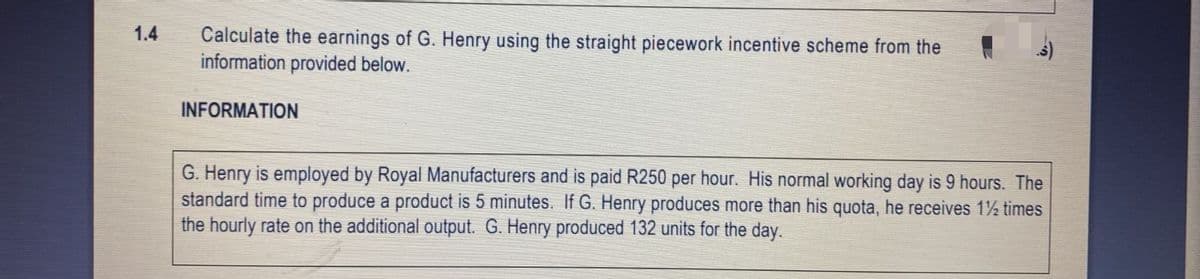1.4
Calculate the earnings of G. Henry using the straight piecework incentive scheme from the
information provided below.
INFORMATION
G. Henry is employed by Royal Manufacturers and is paid R250 per hour. His normal working day is 9 hours. The
standard time to produce a product is 5 minutes. If G. Henry produces more than his quota, he receives 1½ times
the hourly rate on the additional output. G. Henry produced 132 units for the day.