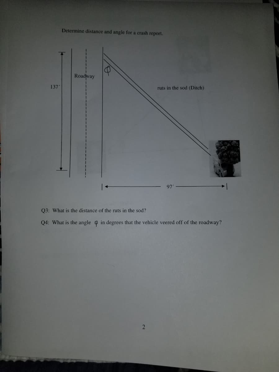 Determine distance and angle for a crash report.
Roadway
137
ruts in the sod (Ditch)
97'
Q3: What is the distance of the ruts in the sod?
Q4: What is the angle o in degrees that the vehicle veered off of the roadway?
