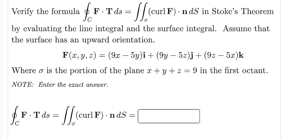 Verify the formula
F.T ds =
// (curl F) - n dS in Stoke's Theorem
by evaluating the line integral and the surface integral. Assume that
the surface has an upward orientation.
F(x, y, z) = (9x – 5y)i+ (9y – 5z)j + (9z – 5.x)k
|
Where o is the portion of the plane x +y + z = 9 in the first octant.
NOTE: Enter the exact answer.
// (curl F).
n ds
F.T ds =
