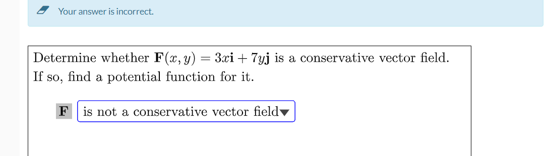 Your answer is incorrect.
Determine whether F(x, y) = 3xi + 7yj is a conservative vector field.
If so, find a potential function for it.
F
is not a conservative vector field▼
