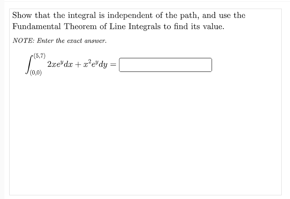 Show that the integral is independent of the path, and use the
Fundamental Theorem of Line Integrals to find its value.
NOTE: Enter the exact answer.
r(5,7)
2xe dx + x*edy
(0,0)
