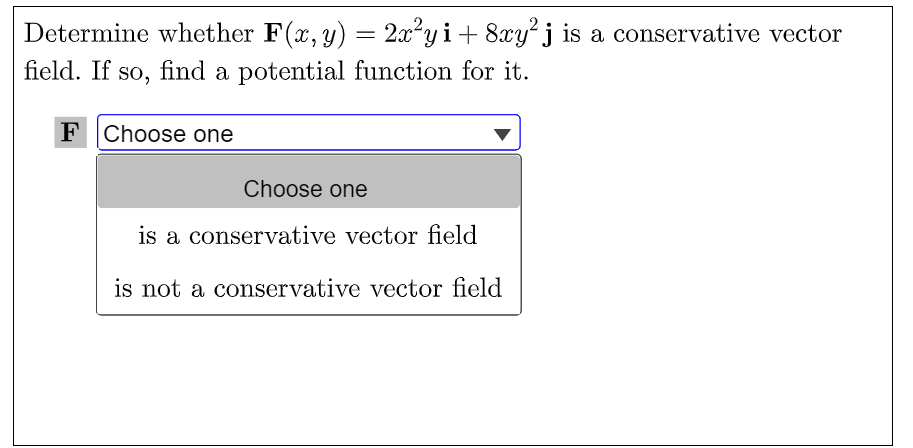 Determine whether F(x, y) = 2x²yi+ 8xy j is a conservative vector
field. If so, find a potential function for it.
F Choose one
Choose one
is a conservative vector field
is not a conservative vector field
