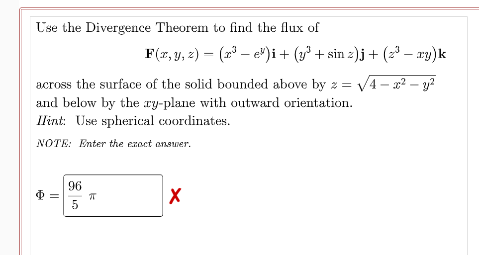 Use the Divergence Theorem to find the flux of
F(x, y, z) = (x³ – e³)i+ (y³ + sin z).j+ (z³ – cy)k
across the surface of the solid bounded above by z = V4 – x2 – y?
and below by the xy-plane with outward orientation.
Hint: Use spherical coordinates.
NOTE: Enter the exact answer.
96
||
