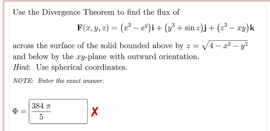 Use the Divergence Theorem to find the flux of
F(x, y, z) = (x³ – e")i+ (y³ + sin z)j+ (2³ – æy)k
3
-
across the surface of the solid bounded above by z =
V4 – x2 – y?
-
and below by the xy-plane with outward orientation.
Hint: Use spherical coordinates.
NOTE: Enter the exact answer.
384 T
