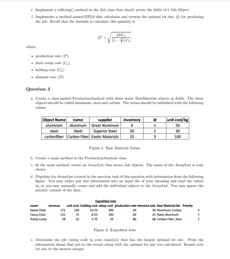 e. Implement a toString() method in the Job class that clearly prints the fields of a Job Object.
f. Implements a method named EPLS that calculates and returns the optimal lot size, Q, for producing
the job. Recall that the formula to calculate this quantity is
2DC.
Q*
| (1 – #) Cn"
where
• production rate (P)
• fixed setup cost (C.)
• holding cost (C.)
demand rate (D).
Question 3
a. Create a class named ProductionAnalysis with three static RawMaterial objects as fields. The three
objects should be called aluminum, steel and carbon. The values should be initialized with the following
values:
Object Name
aluminum Aluminum Great Aluminum
steel
carbonfiber Carbon Fiber Exotic Materials
supplier
inventory
id
|unit cost/kg|
name
1
50
Steel
Superior Steel
2
50
30
25
100
Figure 1: Raw Material Values
b. Create a main method in the ProductionAnalysis class.
c. In the main method, create an ArrayList that stores Job objects. The name of the ArrayList is your
choice.
d. Populate the ArrayList created in the previous task of this question with information from the following
figure. You may either put this information into an input file of your choosing and read the values
in, or you may manually create and add the individual objects to the ArrayList. You may ignore the
priority column of the data.
Expedited Jobs
unit cost holding cost setup cost production rate demand rate Raw Material list Priority
100
name
revenue
Sweet Desk
175
10.25
200
40
30 Aluminum, Carbon
3
Fancy Chair
125
75
8.55
100
60
25 Steel, Aluminum
1
Pretty Lamp
58
22
3.75
20
80
68 Carbon Fiber, Steel
2
Figure 2: Expedited Jobs
e. Determine the job (using code in your class(es)) that has the largest optimal lot size. Print the
information about that job to the screen along with the optimal lot size you calculated. Round your
lot size to the nearest integer.
