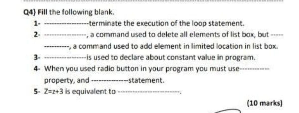 Q4) Fill the following blank.
1-
--terminate the execution of the loop statement.
command used to delete all elements of list box, but
, a command used to add element in limited location in list box.
2-
-,
--is used to declare about constant value in program.
4- When you used radio button in your program you must use-
3-
property, and
----statement.
5- Z=z+3 is equivalent to
(10 marks)
