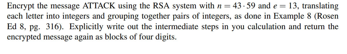 Encrypt the message ATTACK using the RSA system with n = 43 · 59 and e = 13, translating
each letter into integers and grouping together pairs of integers, as done in Example 8 (Rosen
Ed 8, pg. 316). Explicitly write out the intermediate steps in you calculation and return the
encrypted message again as blocks of four digits.
