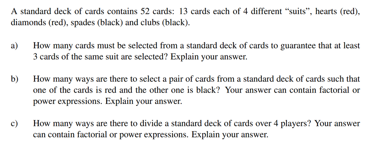 A standard deck of cards contains 52 cards: 13 cards each of 4 different “suits", hearts (red),
diamonds (red), spades (black) and clubs (black).
а)
How many cards must be selected from a standard deck of cards to guarantee that at least
3 cards of the same suit are selected? Explain your answer.
b)
How many ways are there to select a pair of cards from a standard deck of cards such that
one of the cards is red and the other one is black? Your answer can contain factorial or
power expressions. Explain your answer.
c)
How many ways are there to divide a standard deck of cards over 4 players? Your answer
can contain factorial or power expressions. Explain your answer.

