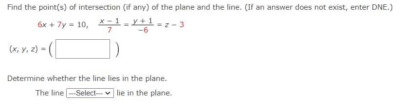 Find the point(s) of intersection (if any) of the plane and the line. (If an answer does not exist, enter DNE.)
x - 1
y + 1 ,
6x + 7y = 10,
= z - 3
7
-6
(x, y, z) =
Determine whether the line lies in the plane.
The line ---Select--- v lie in the plane.
