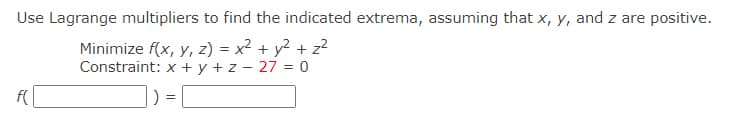 Use Lagrange multipliers to find the indicated extrema, assuming that x, y, and z are positive.
Minimize f(x, y, z) = x² + y² + z?
Constraint: x + y + z - 27 = 0
